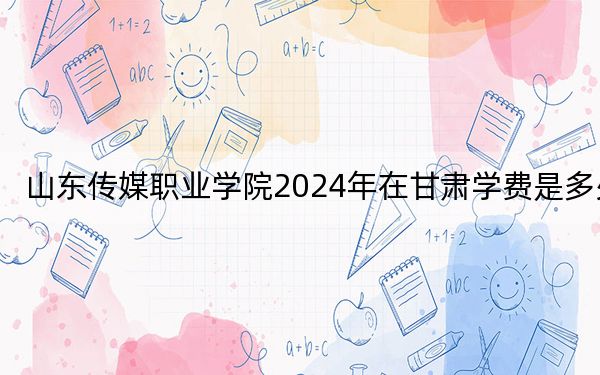 山东传媒职业学院2024年在甘肃学费是多少?甘肃考生2025年参考