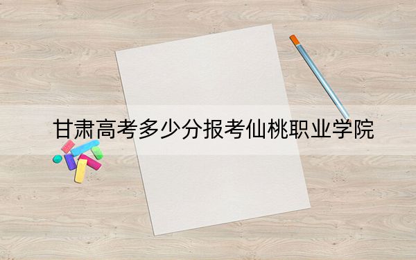 甘肃高考多少分报考仙桃职业学院？2024年历史类投档线314分 物理类最低334分