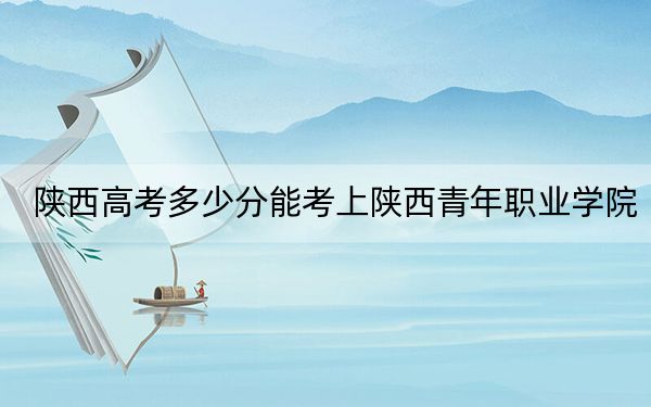 陕西高考多少分能考上陕西青年职业学院?附2022-2024年最低录取分数线