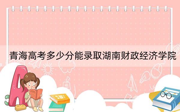 青海高考多少分能录取湖南财政经济学院?附2022-2024年最低录取分数线