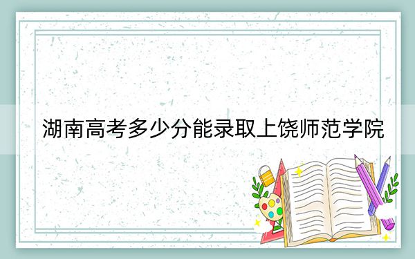 湖南高考多少分能录取上饶师范学院？2024年历史类最低483分 物理类投档线454分
