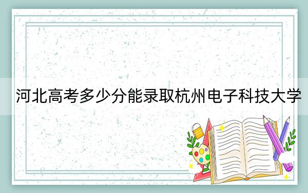 河北高考多少分能录取杭州电子科技大学?2024年历史类580分 物理类最低564分