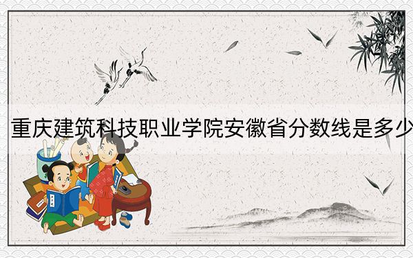 重庆建筑科技职业学院安徽省分数线是多少？2025年安徽考生参考