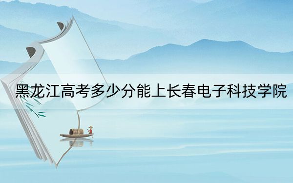 黑龙江高考多少分能上长春电子科技学院?附2022-2024年最低录取分数线
