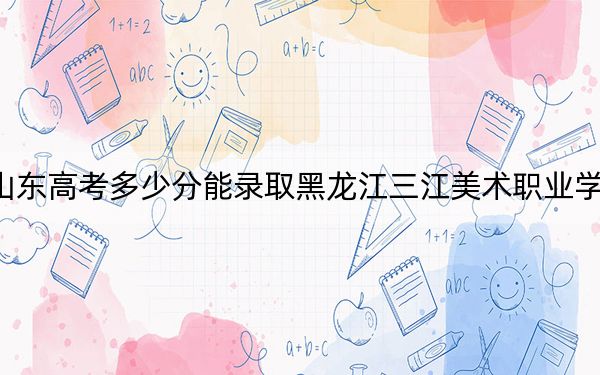 山东高考多少分能录取黑龙江三江美术职业学院？附2022-2024年最低录取分数线