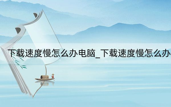 下载速度慢怎么办电脑_下载速度慢怎么办