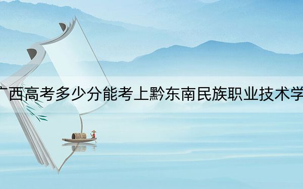 广西高考多少分能考上黔东南民族职业技术学院?2024年历史类投档线374分 物理类最低364分