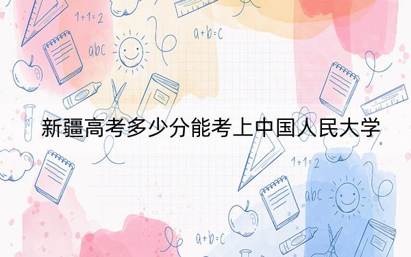 新疆高考多少分能考上中国人民大学?附2022-2024年最低录取分数线