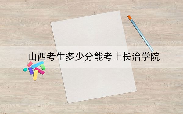 山西考生多少分能考上长治学院？附近三年最低院校投档线