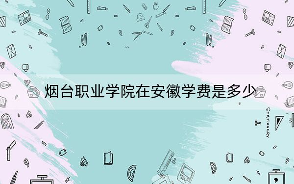 烟台职业学院在安徽学费是多少?招生计划?录取分数线是多少?