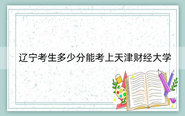 辽宁考生多少分能考上天津财经大学？附近三年最低院校投档线