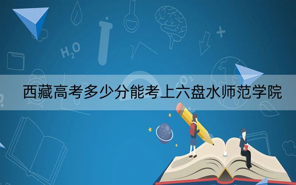 西藏高考多少分能考上六盘水师范学院?附2022-2024年最低录取分数线