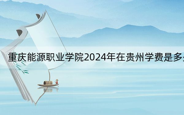 重庆能源职业学院2024年在贵州学费是多少？贵州考生2025年参考