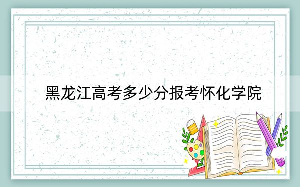 黑龙江高考多少分报考怀化学院?2024年历史类465分 物理类录取分452分