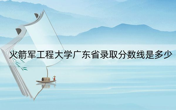 火箭军工程大学广东省录取分数线是多少?学费又是多少?
