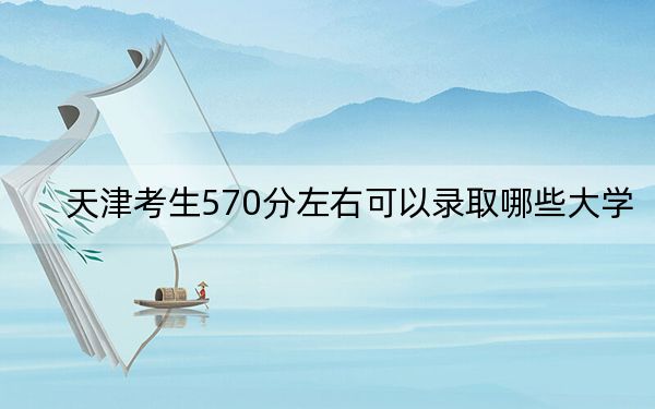 天津考生570分左右可以录取哪些大学？（附带2022-2024年570左右大学名单）