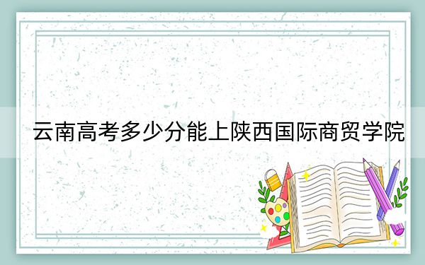云南高考多少分能上陕西国际商贸学院?附2022-2024年最低录取分数线
