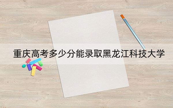 重庆高考多少分能录取黑龙江科技大学？附2022-2024年最低录取分数线