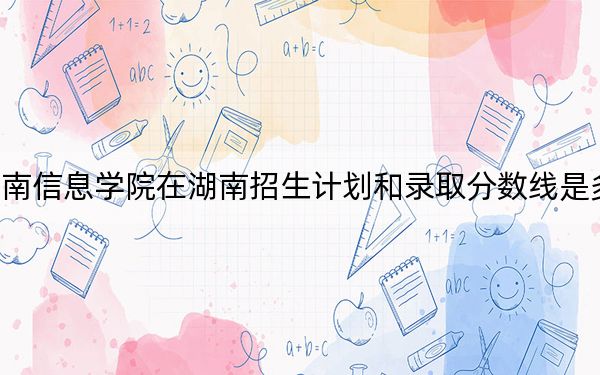 湖南信息学院在湖南招生计划和录取分数线是多少?2025湖南考生参考