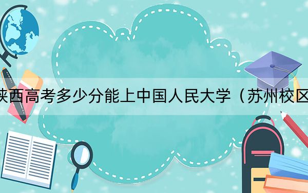 陕西高考多少分能上中国人民大学（苏州校区）？2024年文科投档线610分 理科录取分628分