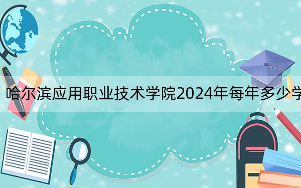 哈尔滨应用职业技术学院2024年每年多少学费？每年15000元到16000元（供甘肃考生参考）