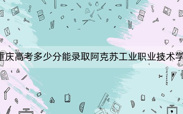 重庆高考多少分能录取阿克苏工业职业技术学院？2024年历史类录取分262分 物理类录取分329分