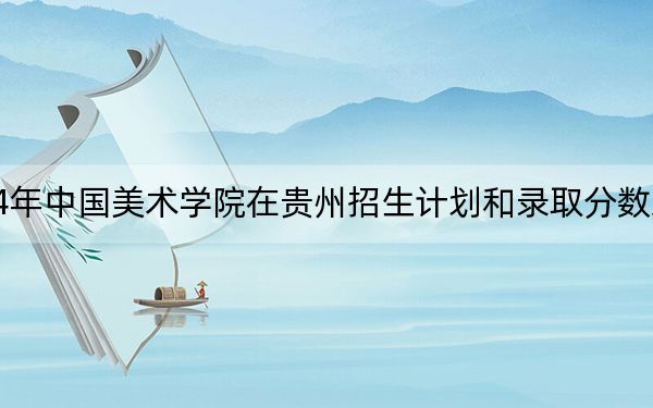 2024年中国美术学院在贵州招生计划和录取分数线是多少?贵州考生2025年参考