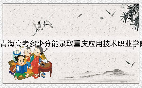 青海高考多少分能录取重庆应用技术职业学院？附2022-2024年最低录取分数线