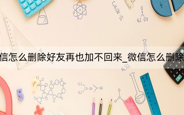 微信怎么删除好友再也加不回来_微信怎么删除好友
