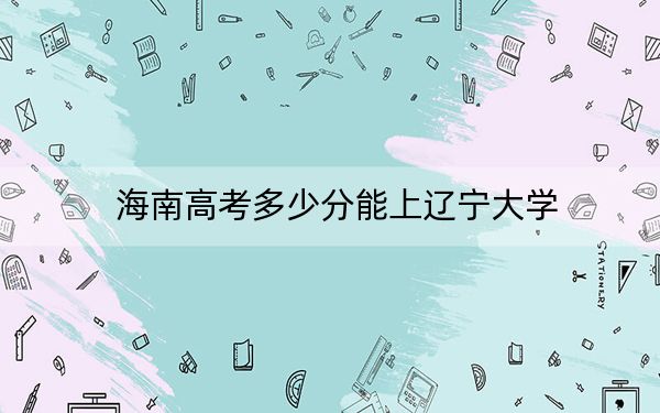 海南高考多少分能上辽宁大学?附2022-2024年最低录取分数线