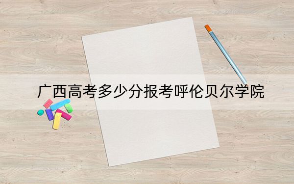 广西高考多少分报考呼伦贝尔学院?附2022-2024年最低录取分数线