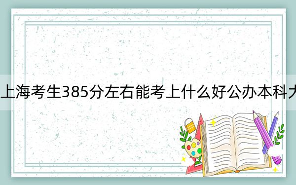 上海考生385分左右能考上什么好公办本科大学?(供2025届高三考生参考)