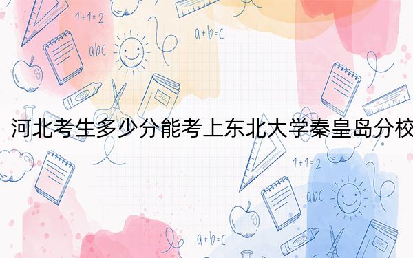 河北考生多少分能考上东北大学秦皇岛分校?附2022-2024年院校投档线