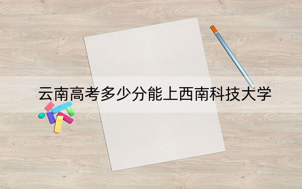 云南高考多少分能上西南科技大学?2024年文科最低569分 理科投档线536分
