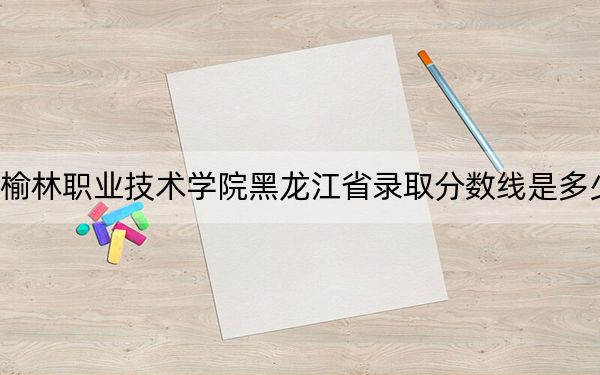 榆林职业技术学院黑龙江省录取分数线是多少?2025年黑龙江考生参考