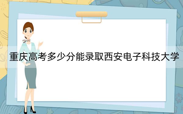 重庆高考多少分能录取西安电子科技大学?附2022-2024年院校最低投档线