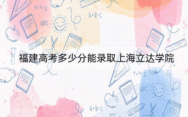 福建高考多少分能录取上海立达学院？2024年历史类投档线447分 物理类投档线454分