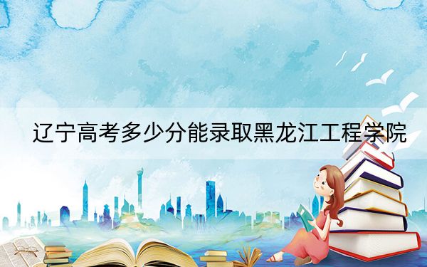 辽宁高考多少分能录取黑龙江工程学院?附近三年最低院校投档线