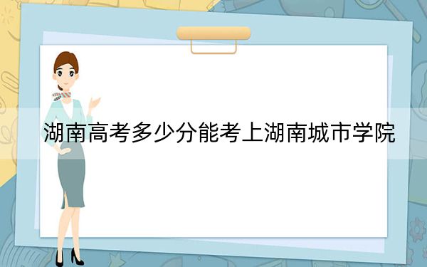 湖南高考多少分能考上湖南城市学院？附2022-2024年最低录取分数线