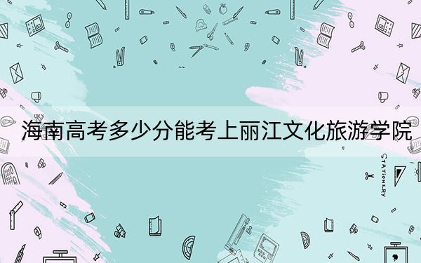 海南高考多少分能考上丽江文化旅游学院？附2022-2024年最低录取分数线
