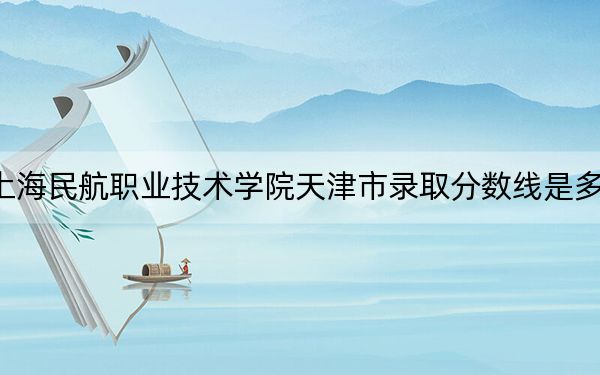 上海民航职业技术学院天津市录取分数线是多少?2025年天津考生参考