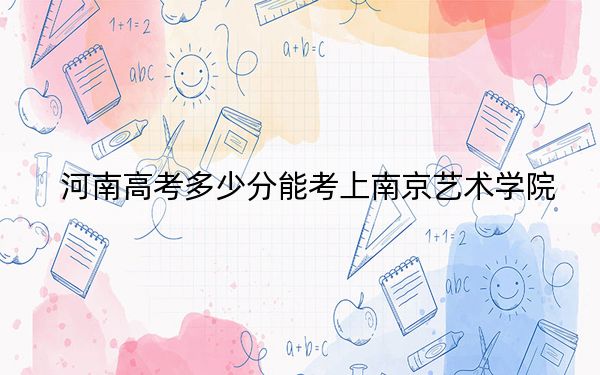 河南高考多少分能考上南京艺术学院?2024年文科录取分515分 理科最低512分