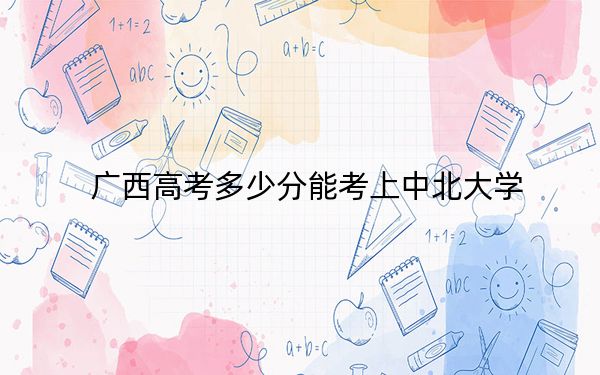广西高考多少分能考上中北大学?附2022-2024年最低录取分数线