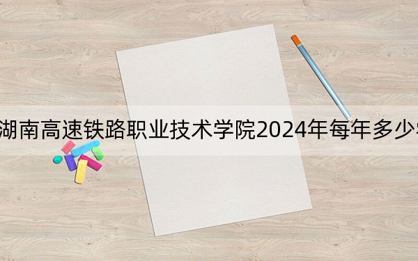 湖南高速铁路职业技术学院2024年每年多少学费?每年4600元-7800元(供内蒙考生参考)