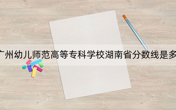 广州幼儿师范高等专科学校湖南省分数线是多少?2025年湖南考生参考