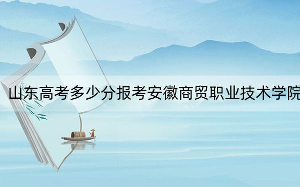 山东高考多少分报考安徽商贸职业技术学院?2024年综合投档线412分