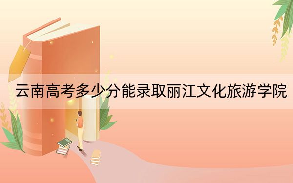 云南高考多少分能录取丽江文化旅游学院?2024年文科最低480分 理科录取分420分