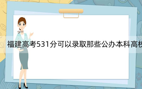 福建高考531分可以录取那些公办本科高校? 2024年一共录取57所大学
