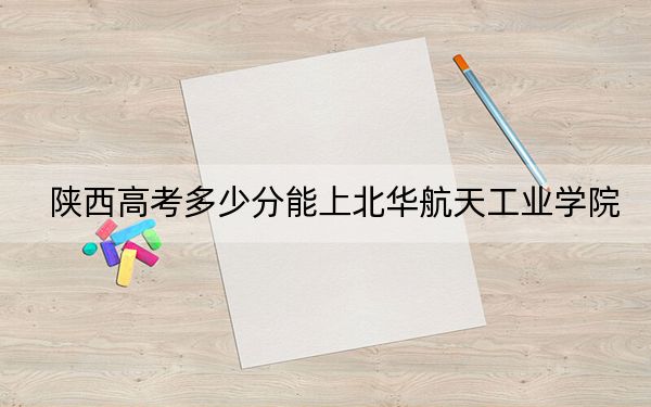 陕西高考多少分能上北华航天工业学院?附2022-2024年最低录取分数线