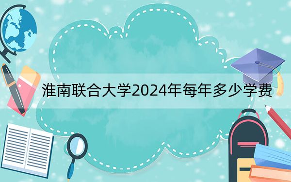 淮南联合大学2024年每年多少学费？每年3500元-3900元（供山东考生参考）